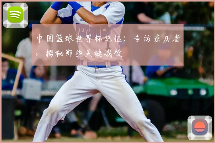 中国篮球世界杯记忆:专访亲历者,揭秘那些关键战役