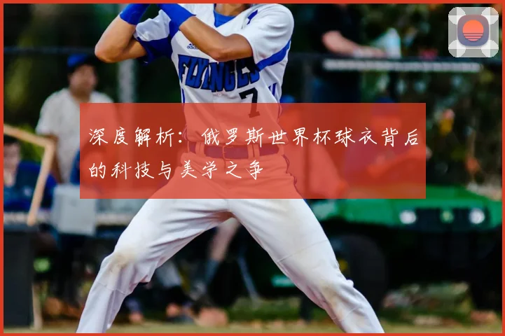 深度解析：俄罗斯世界杯球衣背后的科技与美学之争