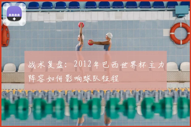 战术复盘:2012年巴西世界杯主力阵容如何影响球队征程