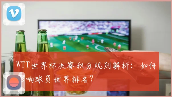 WTT世界杯决赛积分规则解析:如何影响球员世界排名?
