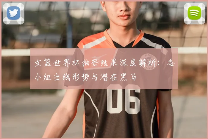 女篮世界杯抽签结果深度解析:各小组出线形势与潜在黑马