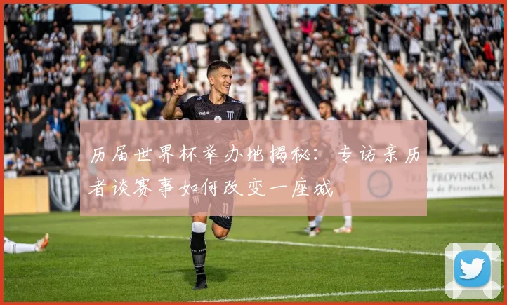 历届世界杯举办地揭秘：专访亲历者谈赛事如何改变一座城