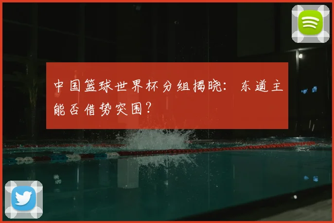 中国篮球世界杯分组揭晓:东道主能否借势突围?