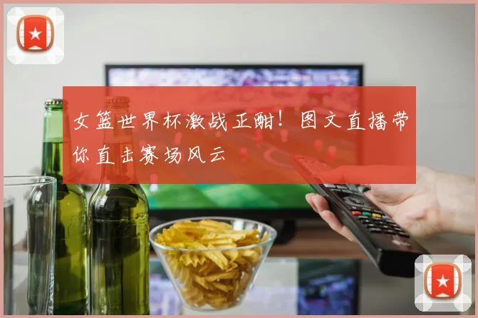 女篮世界杯激战正酣!图文直播带你直击赛场风云