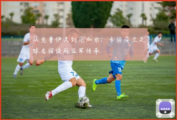 从克鲁伊夫到范加尔：专访荷兰足球名宿谈冠亚军传承