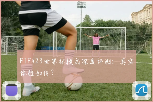 FIFA23世界杯模式深度评测：真实体验如何？