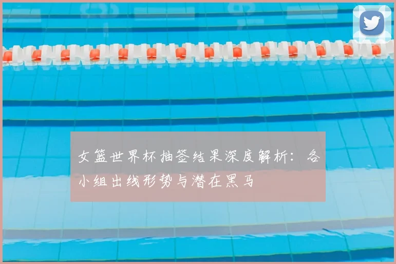 女篮世界杯抽签结果深度解析:各小组出线形势与潜在黑马