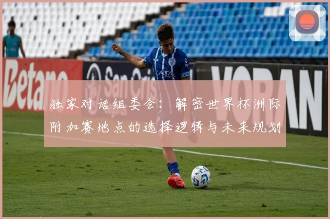 独家对话组委会:解密世界杯洲际附加赛地点的选择逻辑与未来规划