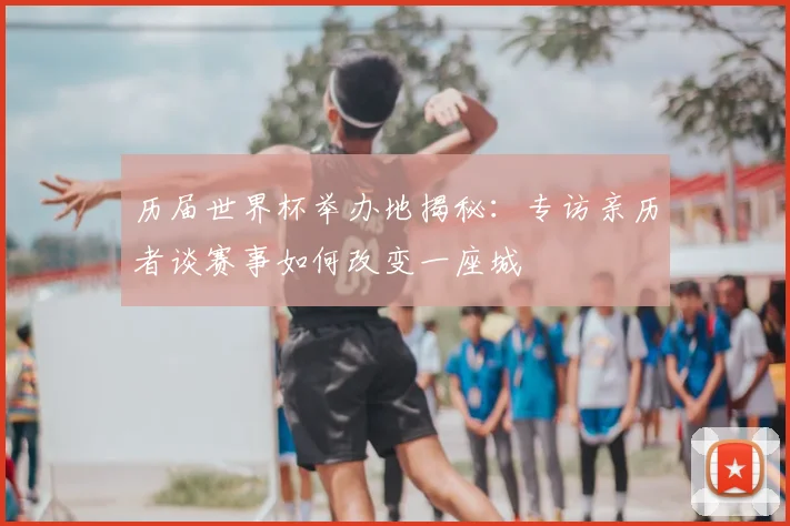 历届世界杯举办地揭秘：专访亲历者谈赛事如何改变一座城