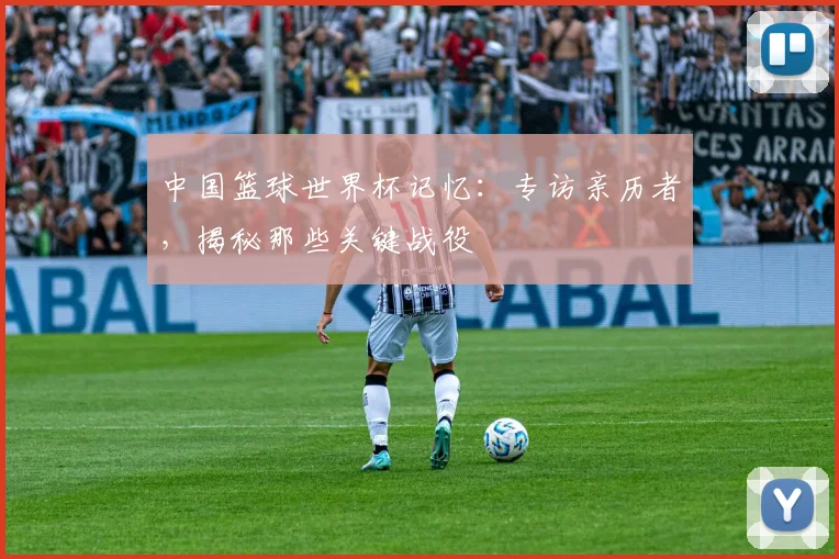 中国篮球世界杯记忆:专访亲历者,揭秘那些关键战役