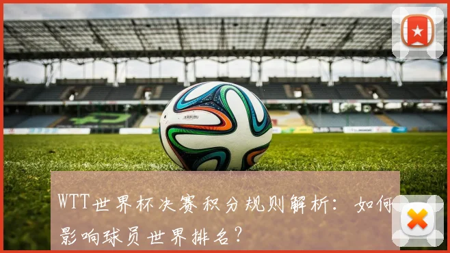 WTT世界杯决赛积分规则解析:如何影响球员世界排名?