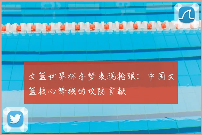 女篮世界杯李梦表现抢眼:中国女篮核心锋线的攻防贡献