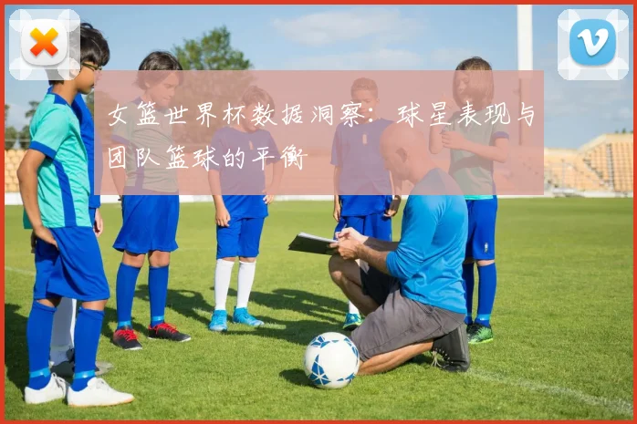 女篮世界杯数据洞察:球星表现与团队篮球的平衡