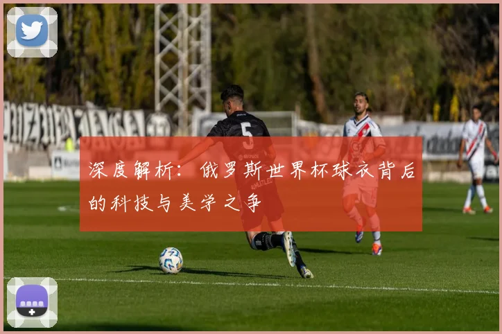 深度解析：俄罗斯世界杯球衣背后的科技与美学之争