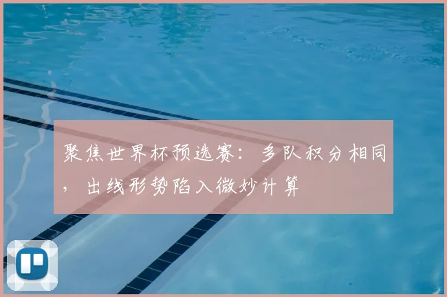 聚焦世界杯预选赛：多队积分相同，出线形势陷入微妙计算