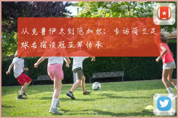 从克鲁伊夫到范加尔：专访荷兰足球名宿谈冠亚军传承