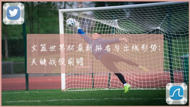 女篮世界杯最新排名与出线形势:关键战役前瞻
