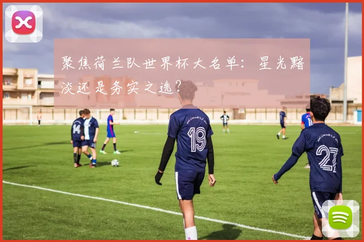聚焦荷兰队世界杯大名单:星光黯淡还是务实之选?