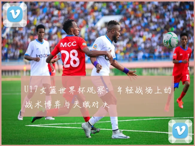 U17女篮世界杯观察:年轻战场上的战术博弈与天赋对决