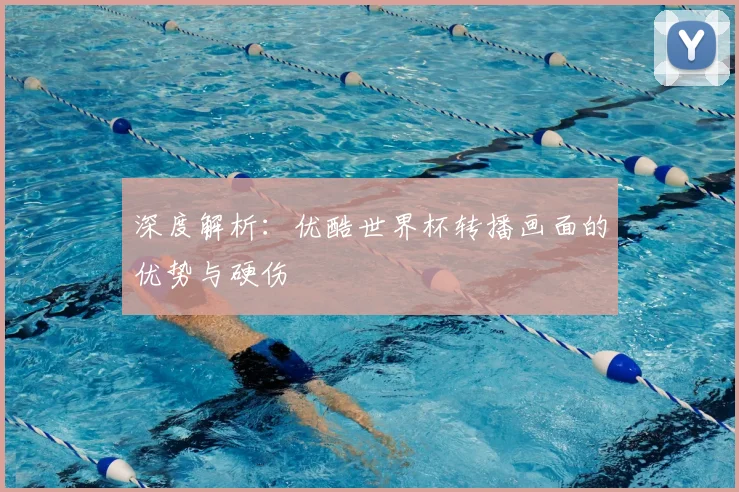 深度解析:优酷世界杯转播画面的优势与硬伤