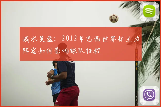 战术复盘:2012年巴西世界杯主力阵容如何影响球队征程