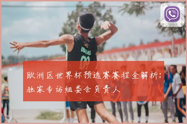 欧洲区世界杯预选赛赛程全解析：独家专访组委会负责人