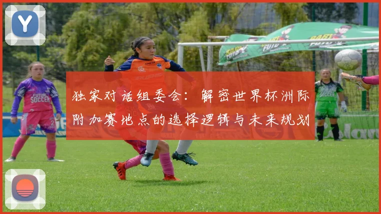 独家对话组委会:解密世界杯洲际附加赛地点的选择逻辑与未来规划