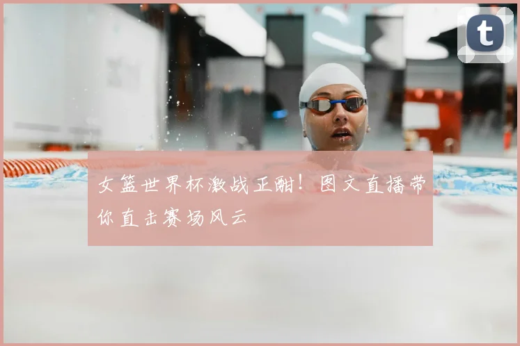 女篮世界杯激战正酣!图文直播带你直击赛场风云