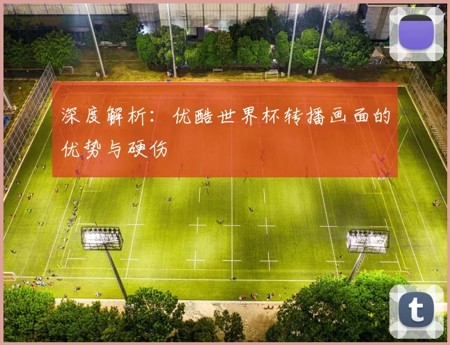 深度解析:优酷世界杯转播画面的优势与硬伤