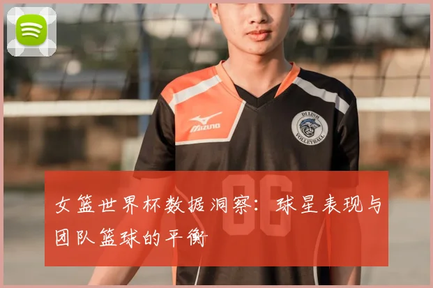 女篮世界杯数据洞察:球星表现与团队篮球的平衡