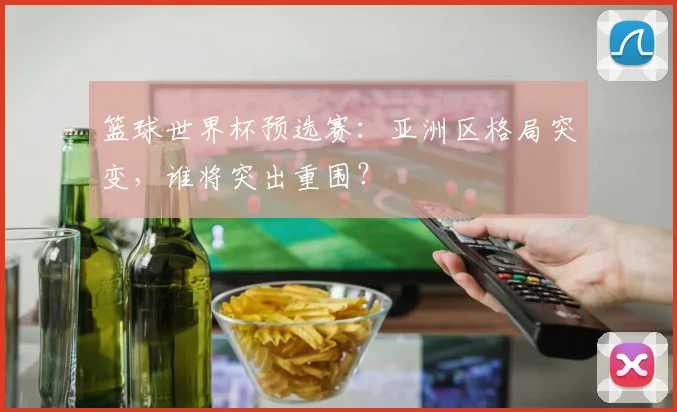 篮球世界杯预选赛：亚洲区格局突变，谁将突出重围？