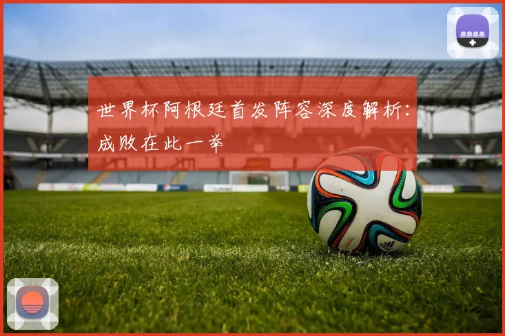世界杯阿根廷首发阵容深度解析：成败在此一举