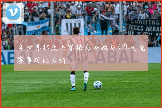 年世界杯总决赛精彩回顾与KPL电竞赛事对比分析