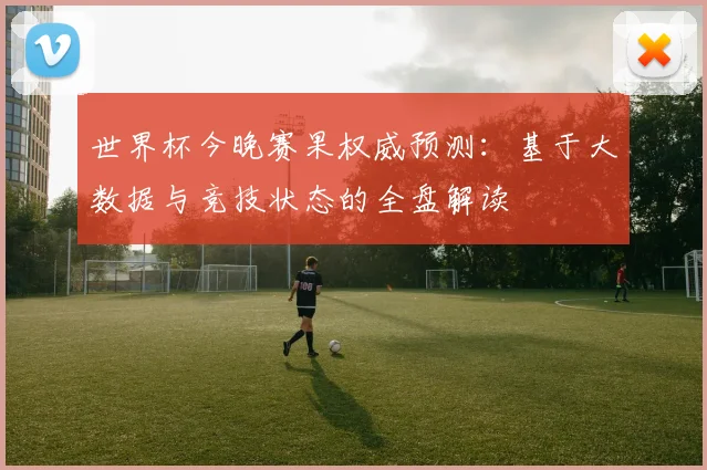 世界杯今晚赛果权威预测：基于大数据与竞技状态的全盘解读