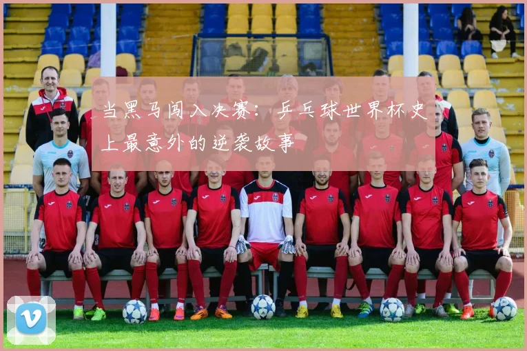 当黑马闯入决赛：乒乓球世界杯史上最意外的逆袭故事
