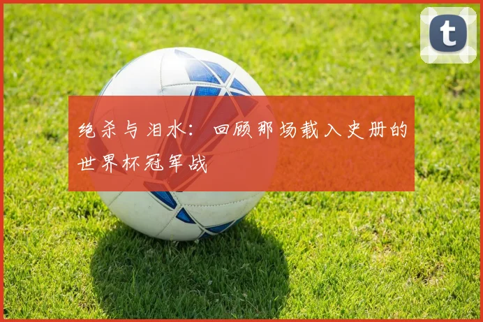 绝杀与泪水：回顾那场载入史册的世界杯冠军战