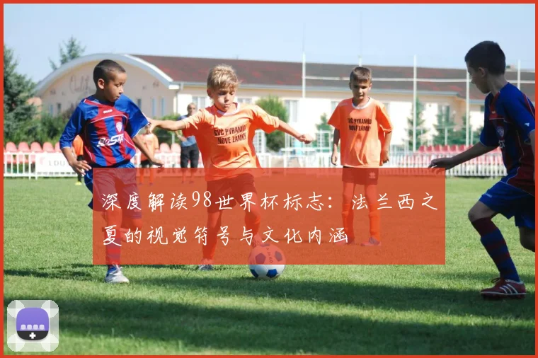 深度解读98世界杯标志：法兰西之夏的视觉符号与文化内涵