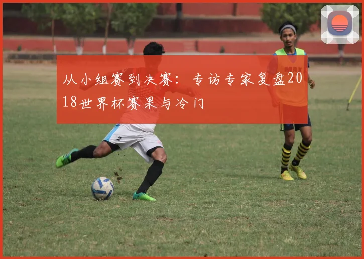 从小组赛到决赛：专访专家复盘2018世界杯赛果与冷门