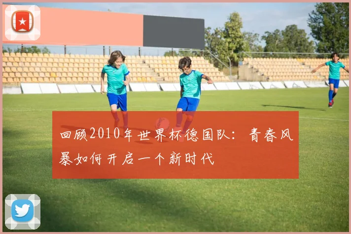 回顾2010年世界杯德国队：青春风暴如何开启一个新时代