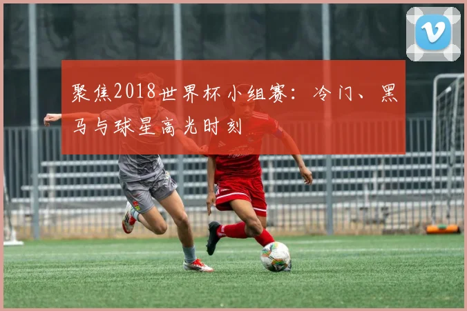 聚焦2018世界杯小组赛：冷门、黑马与球星高光时刻