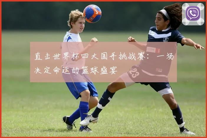 直击世界杯四大国手挑战赛：一场决定命运的篮球盛宴